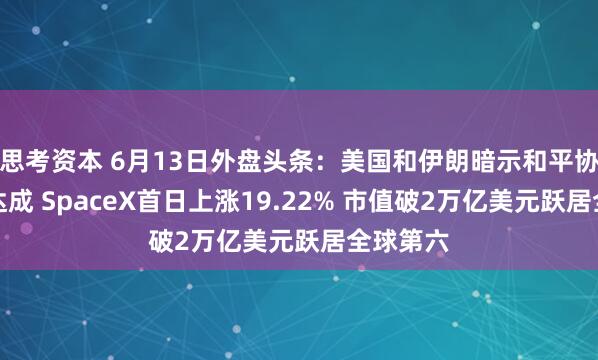 思考资本 6月13日外盘头条：美国和伊朗暗示和平协议即将达成 SpaceX首日上涨19.22% 市值破2万亿美元跃居全球第六