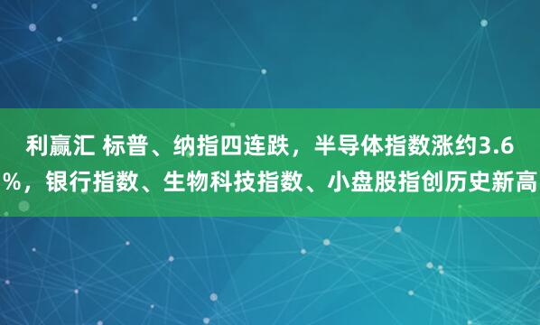 利赢汇 标普、纳指四连跌，半导体指数涨约3.6%，银行指数、生物科技指数、小盘股指创历史新高