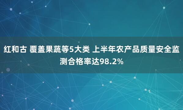 红和古 覆盖果蔬等5大类 上半年农产品质量安全监测合格率达98.2%