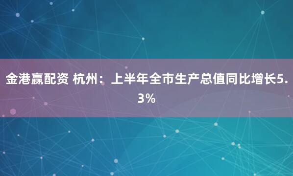 金港赢配资 杭州：上半年全市生产总值同比增长5.3%