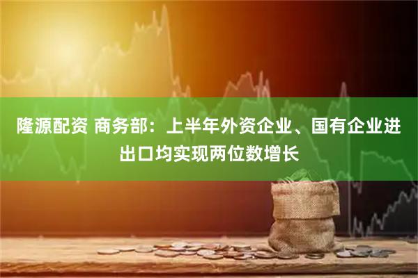 隆源配资 商务部：上半年外资企业、国有企业进出口均实现两位数增长
