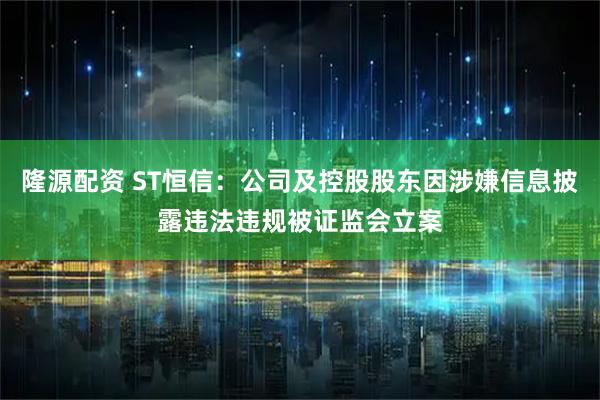 隆源配资 ST恒信：公司及控股股东因涉嫌信息披露违法违规被证监会立案