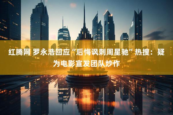 红腾网 罗永浩回应“后悔讽刺周星驰”热搜：疑为电影宣发团队炒作
