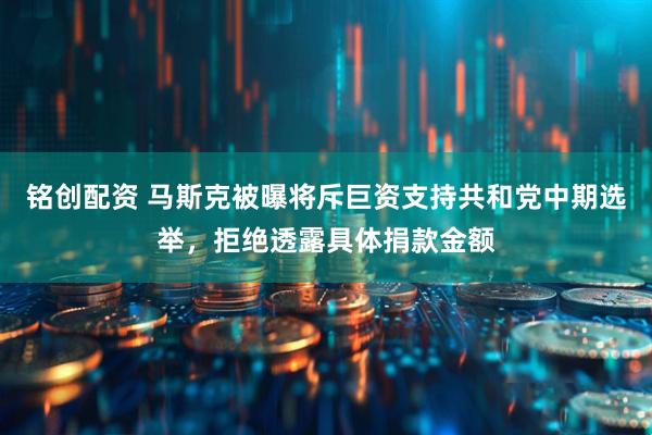 铭创配资 马斯克被曝将斥巨资支持共和党中期选举，拒绝透露具体捐款金额