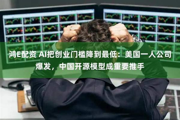鸿E配资 AI把创业门槛降到最低：美国一人公司爆发，中国开源模型成重要推手